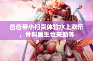 爸爸带小扫货体验水上欢乐，骨科医生也来助阵