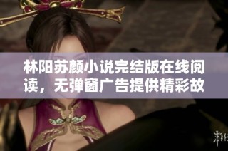 林阳苏颜小说完结版在线阅读，无弹窗广告提供精彩故事全景解析
