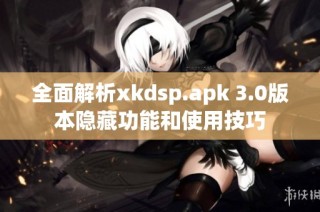 全面解析xkdsp.apk 3.0版本隐藏功能和使用技巧