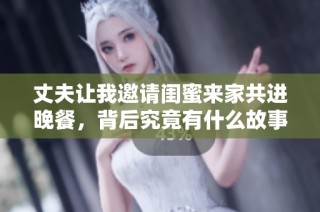 丈夫让我邀请闺蜜来家共进晚餐，背后究竟有什么故事