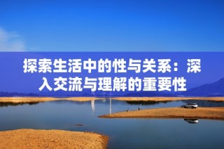 探索生活中的性与关系：深入交流与理解的重要性