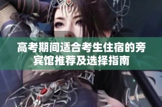 高考期间适合考生住宿的旁宾馆推荐及选择指南