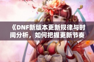《DNF新版本更新规律与时间分析，如何把握更新节奏》
