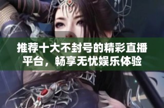 推荐十大不封号的精彩直播平台，畅享无忧娱乐体验
