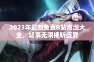 2023年最新免费B站资源大全，畅享无限视听盛宴