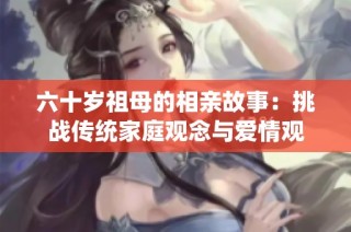 六十岁祖母的相亲故事：挑战传统家庭观念与爱情观