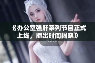 《办公室强肝系列节目正式上线，播出时间揭晓》