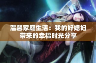 温馨家庭生活：我的好媳妇带来的幸福时光分享