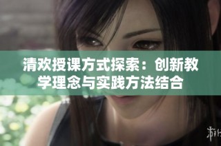 清欢授课方式探索：创新教学理念与实践方法结合