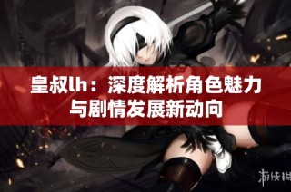 皇叔lh：深度解析角色魅力与剧情发展新动向
