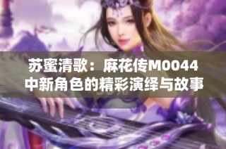 苏蜜清歌：麻花传M0044中新角色的精彩演绎与故事发展