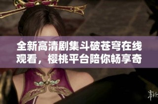全新高清剧集斗破苍穹在线观看，樱桃平台陪你畅享奇幻之旅