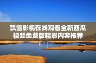 飘雪影视在线观看全新西瓜视频免费版精彩内容推荐