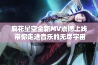 麻花星空全新MV震撼上线 带你走进音乐的无尽宇宙