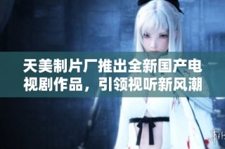 天美制片厂推出全新国产电视剧作品，引领视听新风潮