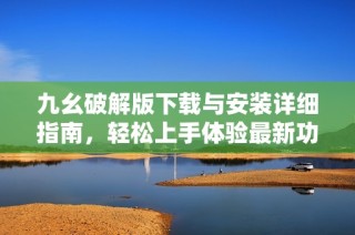 九幺破解版下载与安装详细指南，轻松上手体验最新功能