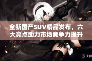 全新国产SUV精品发布，六大亮点助力市场竞争力提升