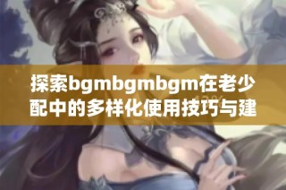 探索bgmbgmbgm在老少配中的多样化使用技巧与建议