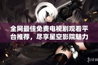 全网最佳免费电视剧观看平台推荐，尽享星空影院魅力