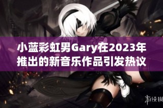 小蓝彩虹男Gary在2023年推出的新音乐作品引发热议