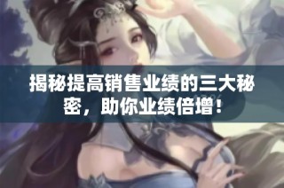 揭秘提高销售业绩的三大秘密，助你业绩倍增！
