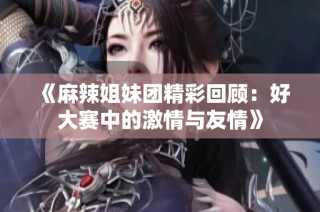 《麻辣姐妹团精彩回顾：好大赛中的激情与友情》