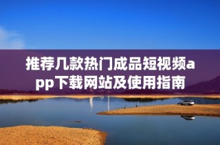 推荐几款热门成品短视频app下载网站及使用指南