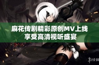 麻花传剧精彩原创MV上线 享受高清视听盛宴