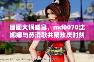 团圆火锅盛宴，md0070沈娜娜与苏清歌共聚欢庆时刻