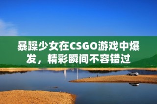 暴躁少女在CSGO游戏中爆发，精彩瞬间不容错过