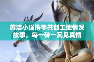 苏洁小强携手共创工地情深故事，每一砖一瓦见真情