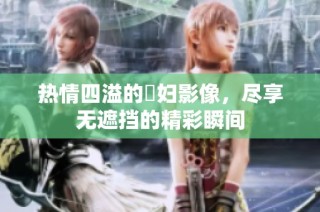 热情四溢的婬妇影像，尽享无遮挡的精彩瞬间