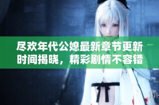 尽欢年代公媳最新章节更新时间揭晓，精彩剧情不容错过