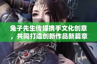 兔子先生传媒携手文化创意，共同打造创新作品新篇章