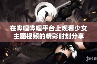 在哔哩哔哩平台上观看少女主题视频的精彩时刻分享