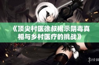 《顶尖村医徐叔揭示阴毒真相与乡村医疗的挑战》