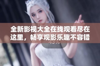 全新影视大全在线观看尽在这里，畅享观影乐趣不容错过！