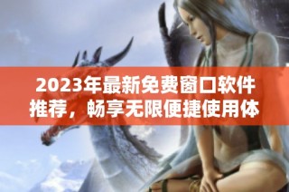 2023年最新免费窗口软件推荐，畅享无限便捷使用体验