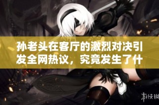 孙老头在客厅的激烈对决引发全网热议，究竟发生了什么？