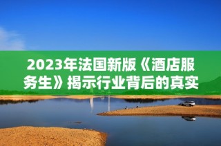 2023年法国新版《酒店服务生》揭示行业背后的真实与挑战