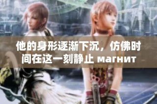 他的身形逐渐下沉，仿佛时间在这一刻静止 магнит
