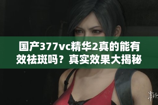 国产377vc精华2真的能有效祛斑吗？真实效果大揭秘！
