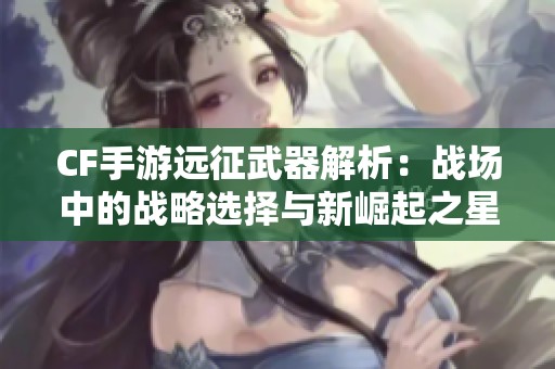 CF手游远征武器解析：战场中的战略选择与新崛起之星