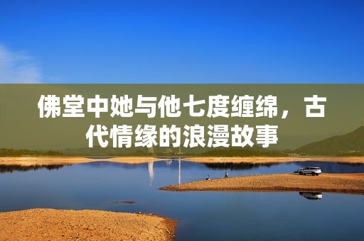 佛堂中她与他七度缠绵，古代情缘的浪漫故事