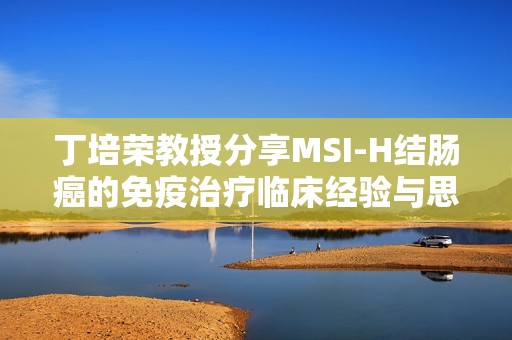 丁培荣教授分享MSI-H结肠癌的免疫治疗临床经验与思考