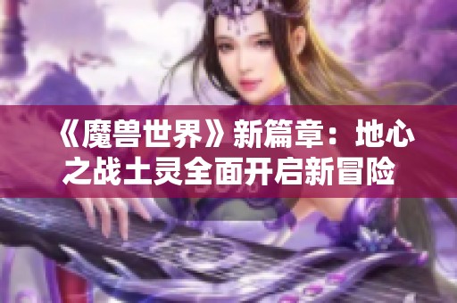 《魔兽世界》新篇章：地心之战土灵全面开启新冒险