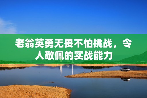 老翁英勇无畏不怕挑战，令人敬佩的实战能力