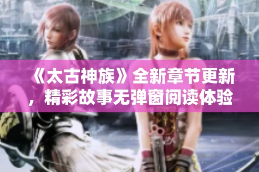 《太古神族》全新章节更新，精彩故事无弹窗阅读体验