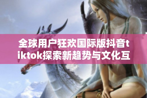 全球用户狂欢国际版抖音tiktok探索新趋势与文化互动