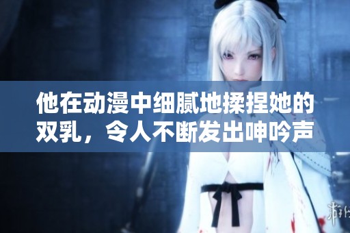 他在动漫中细腻地揉捏她的双乳，令人不断发出呻吟声